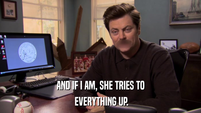 AND IF I AM, SHE TRIES TO  EVERYTHING UP. 