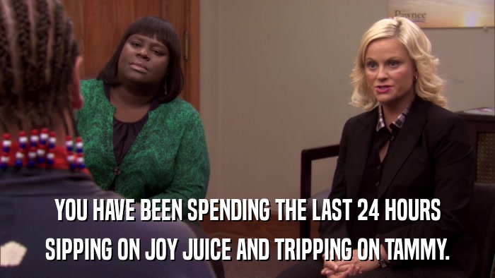 YOU HAVE BEEN SPENDING THE LAST 24 HOURS SIPPING ON JOY JUICE AND TRIPPING ON TAMMY. 