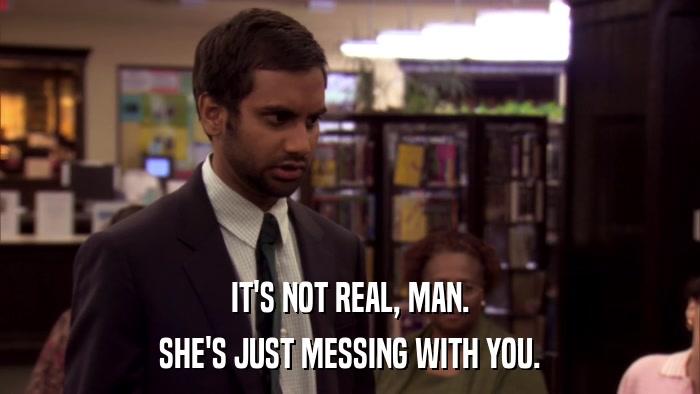 IT'S NOT REAL, MAN. SHE'S JUST MESSING WITH YOU. 