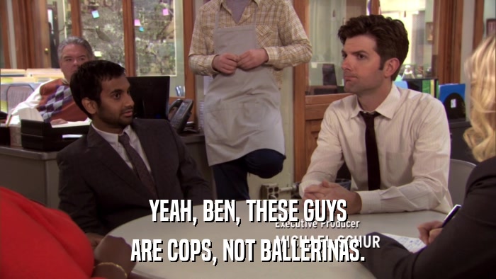 YEAH, BEN, THESE GUYS ARE COPS, NOT BALLERINAS. 