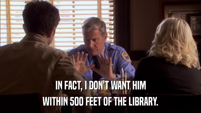 IN FACT, I DON'T WANT HIM WITHIN 500 FEET OF THE LIBRARY. 