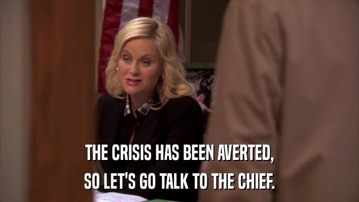 THE CRISIS HAS BEEN AVERTED, SO LET'S GO TALK TO THE CHIEF. 