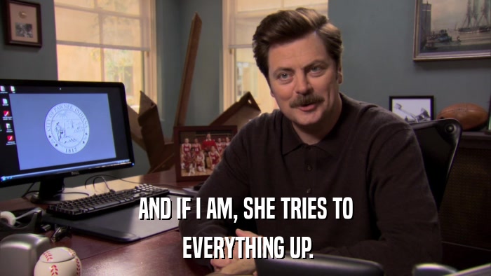 AND IF I AM, SHE TRIES TO  EVERYTHING UP. 