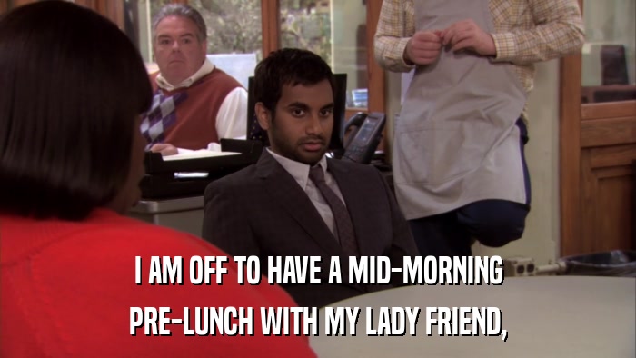 I AM OFF TO HAVE A MID-MORNING PRE-LUNCH WITH MY LADY FRIEND, 