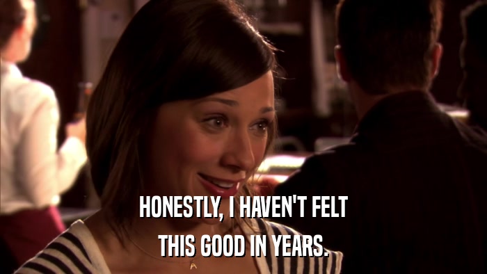 HONESTLY, I HAVEN'T FELT THIS GOOD IN YEARS. 