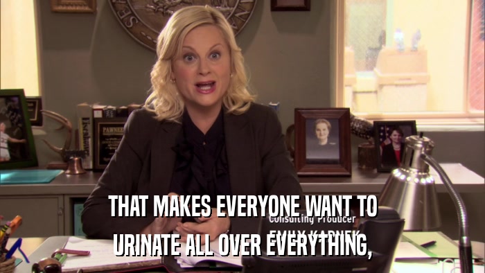 THAT MAKES EVERYONE WANT TO URINATE ALL OVER EVERYTHING, 
