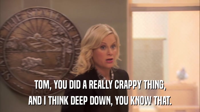 TOM, YOU DID A REALLY CRAPPY THING, AND I THINK DEEP DOWN, YOU KNOW THAT. 