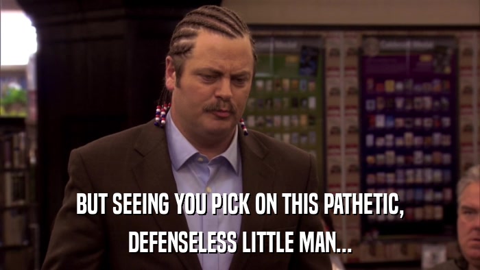 BUT SEEING YOU PICK ON THIS PATHETIC, DEFENSELESS LITTLE MAN... 