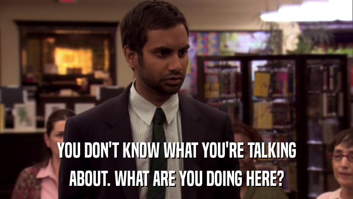 YOU DON'T KNOW WHAT YOU'RE TALKING ABOUT. WHAT ARE YOU DOING HERE? 