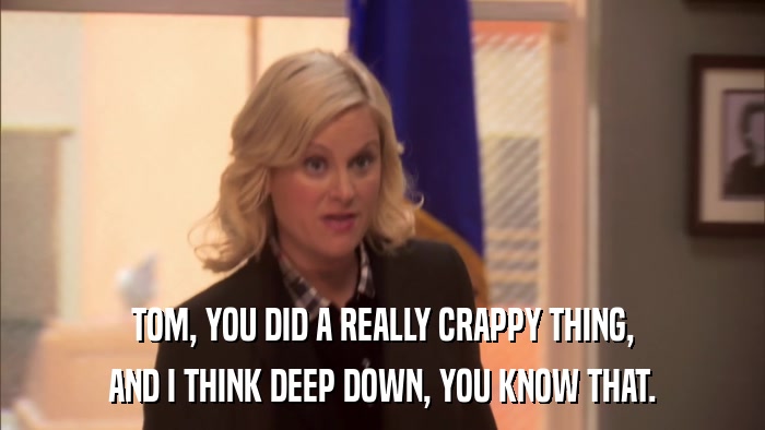 TOM, YOU DID A REALLY CRAPPY THING, AND I THINK DEEP DOWN, YOU KNOW THAT. 