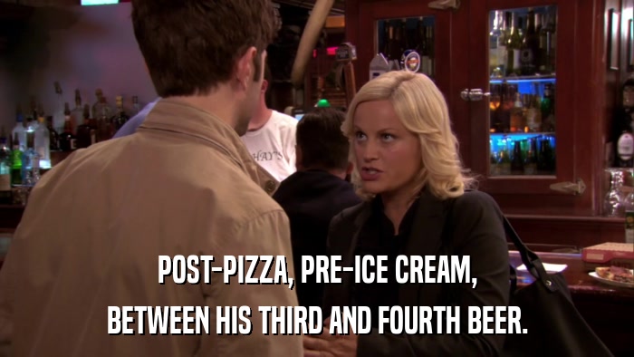 POST-PIZZA, PRE-ICE CREAM, BETWEEN HIS THIRD AND FOURTH BEER. 