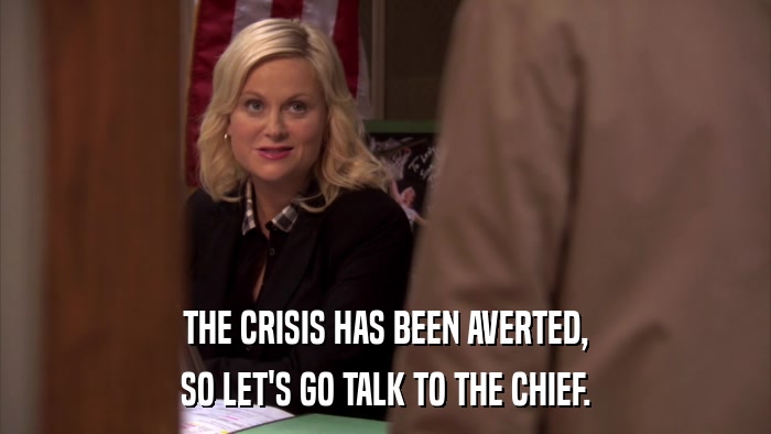THE CRISIS HAS BEEN AVERTED, SO LET'S GO TALK TO THE CHIEF. 