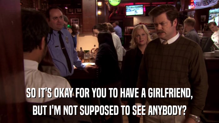SO IT'S OKAY FOR YOU TO HAVE A GIRLFRIEND, BUT I'M NOT SUPPOSED TO SEE ANYBODY? 