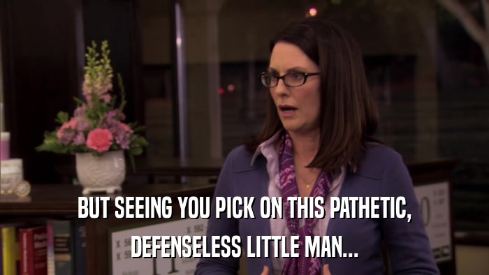 BUT SEEING YOU PICK ON THIS PATHETIC, DEFENSELESS LITTLE MAN... 