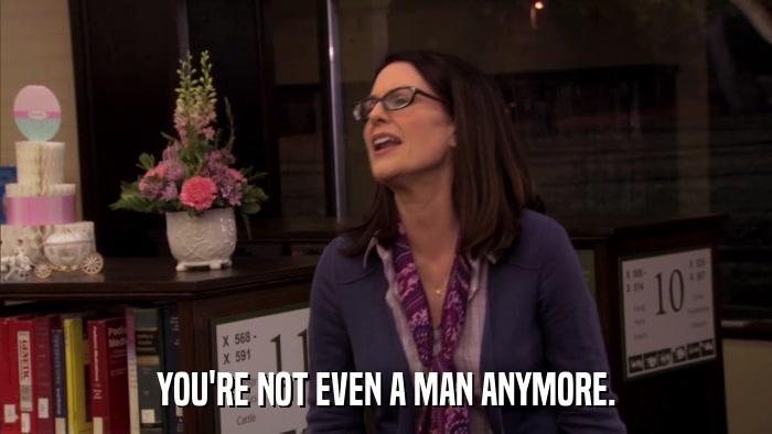 YOU'RE NOT EVEN A MAN ANYMORE.  
