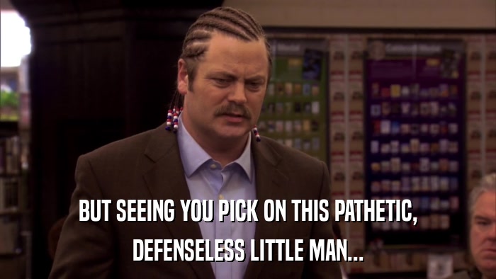 BUT SEEING YOU PICK ON THIS PATHETIC, DEFENSELESS LITTLE MAN... 
