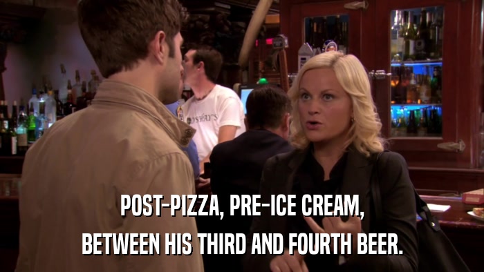 POST-PIZZA, PRE-ICE CREAM, BETWEEN HIS THIRD AND FOURTH BEER. 