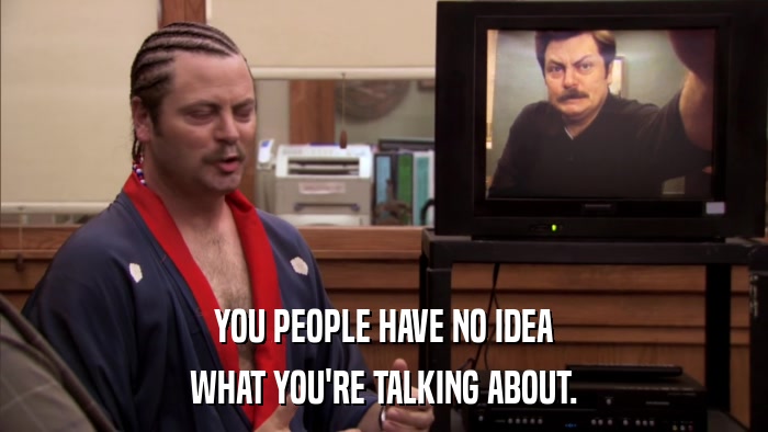 YOU PEOPLE HAVE NO IDEA WHAT YOU'RE TALKING ABOUT. 