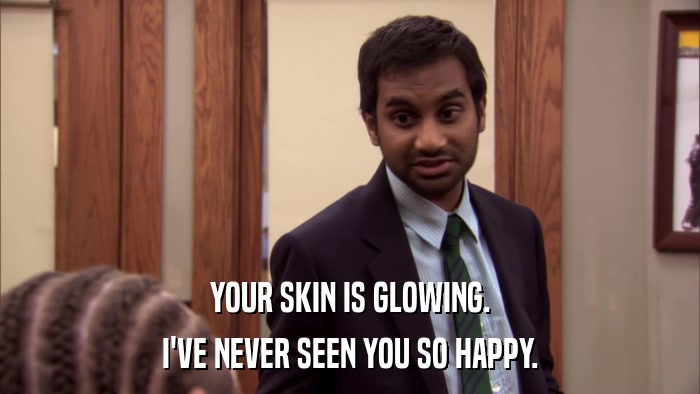 YOUR SKIN IS GLOWING. I'VE NEVER SEEN YOU SO HAPPY. 