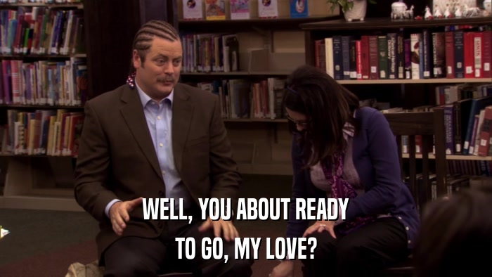 WELL, YOU ABOUT READY TO GO, MY LOVE? 