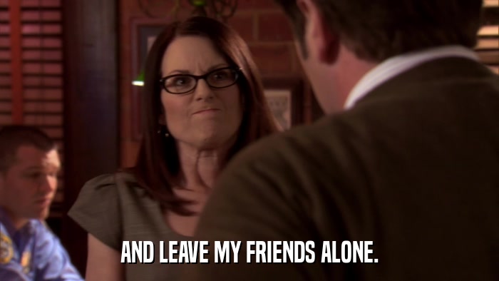 AND LEAVE MY FRIENDS ALONE.  