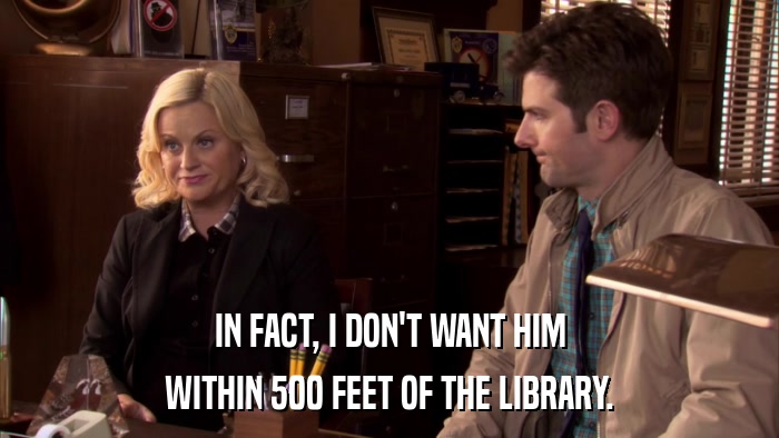 IN FACT, I DON'T WANT HIM WITHIN 500 FEET OF THE LIBRARY. 