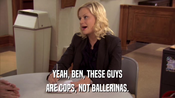 YEAH, BEN, THESE GUYS ARE COPS, NOT BALLERINAS. 