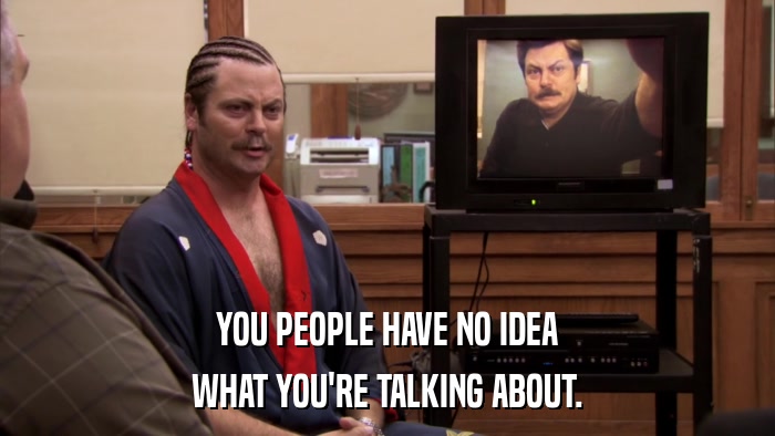 YOU PEOPLE HAVE NO IDEA WHAT YOU'RE TALKING ABOUT. 