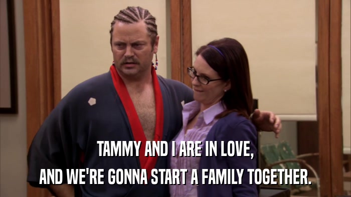 TAMMY AND I ARE IN LOVE, AND WE'RE GONNA START A FAMILY TOGETHER. 