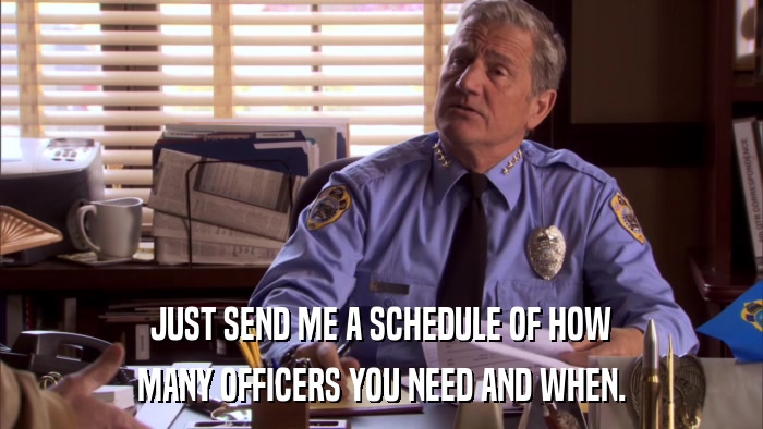 JUST SEND ME A SCHEDULE OF HOW MANY OFFICERS YOU NEED AND WHEN. 