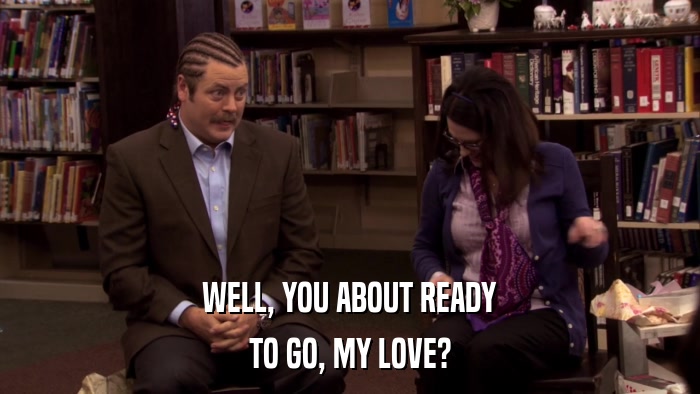 WELL, YOU ABOUT READY TO GO, MY LOVE? 