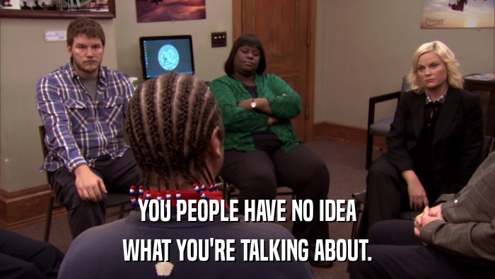 YOU PEOPLE HAVE NO IDEA WHAT YOU'RE TALKING ABOUT. 