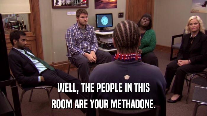 WELL, THE PEOPLE IN THIS ROOM ARE YOUR METHADONE. 