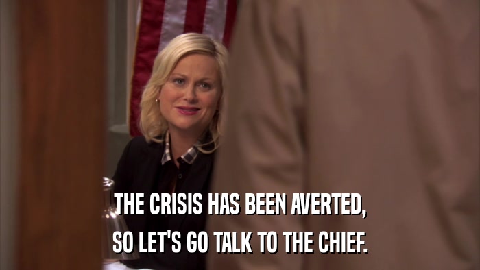 THE CRISIS HAS BEEN AVERTED, SO LET'S GO TALK TO THE CHIEF. 