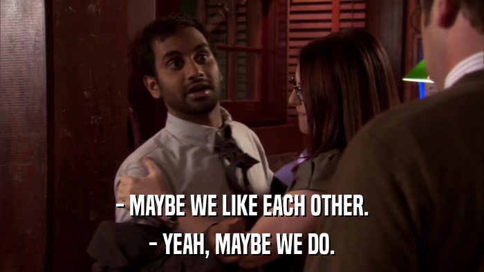 - MAYBE WE LIKE EACH OTHER. - YEAH, MAYBE WE DO. 