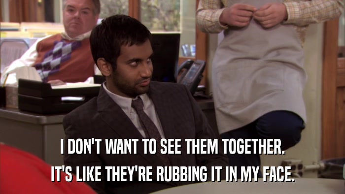 I DON'T WANT TO SEE THEM TOGETHER. IT'S LIKE THEY'RE RUBBING IT IN MY FACE. 