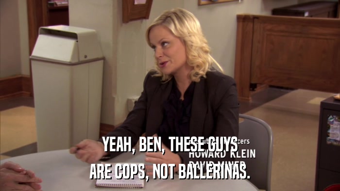YEAH, BEN, THESE GUYS ARE COPS, NOT BALLERINAS. 