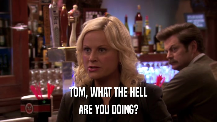 TOM, WHAT THE HELL ARE YOU DOING? 