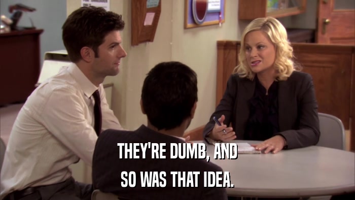 THEY'RE DUMB, AND SO WAS THAT IDEA. 