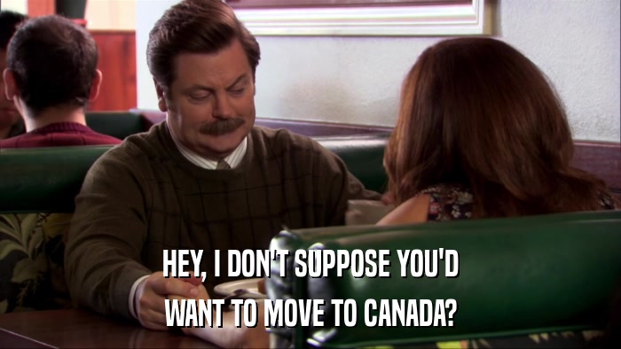 HEY, I DON'T SUPPOSE YOU'D WANT TO MOVE TO CANADA? 
