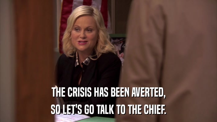 THE CRISIS HAS BEEN AVERTED, SO LET'S GO TALK TO THE CHIEF. 