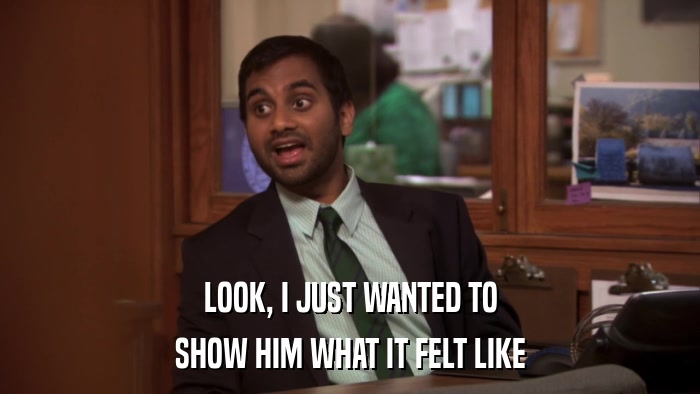 LOOK, I JUST WANTED TO SHOW HIM WHAT IT FELT LIKE 