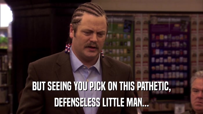 BUT SEEING YOU PICK ON THIS PATHETIC, DEFENSELESS LITTLE MAN... 