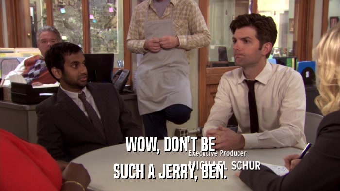 WOW, DON'T BE SUCH A JERRY, BEN. 