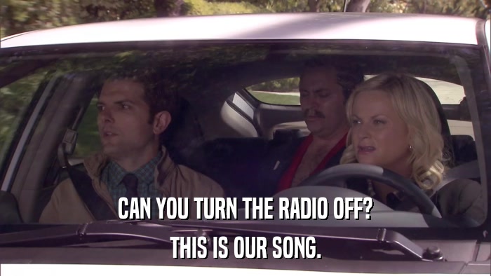 CAN YOU TURN THE RADIO OFF? THIS IS OUR SONG. 