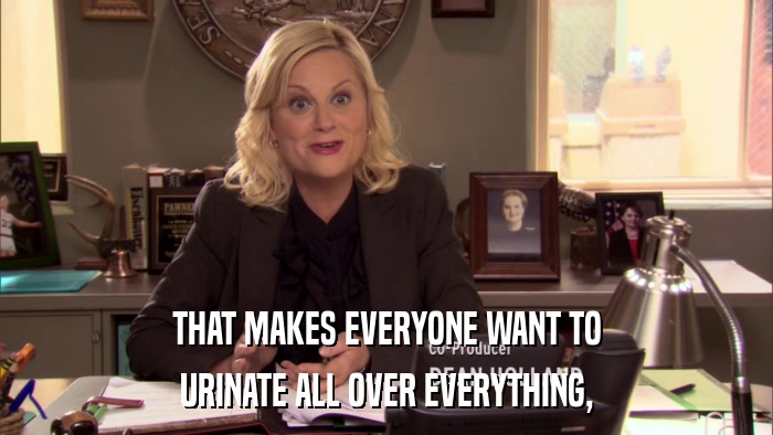 THAT MAKES EVERYONE WANT TO URINATE ALL OVER EVERYTHING, 