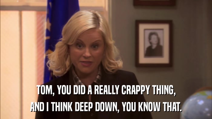 TOM, YOU DID A REALLY CRAPPY THING, AND I THINK DEEP DOWN, YOU KNOW THAT. 