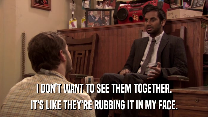 I DON'T WANT TO SEE THEM TOGETHER. IT'S LIKE THEY'RE RUBBING IT IN MY FACE. 