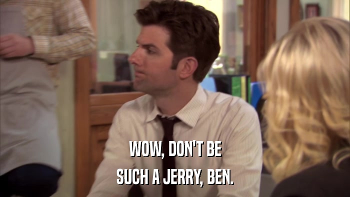 WOW, DON'T BE SUCH A JERRY, BEN. 