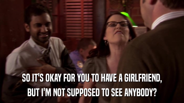 SO IT'S OKAY FOR YOU TO HAVE A GIRLFRIEND, BUT I'M NOT SUPPOSED TO SEE ANYBODY? 